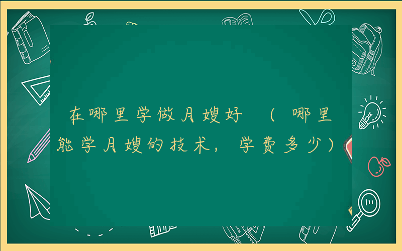 在哪里学做月嫂好 (哪里能学月嫂的技术,学费多少)